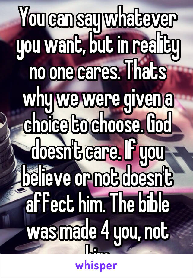 You can say whatever you want, but in reality no one cares. Thats why we were given a choice to choose. God doesn't care. If you believe or not doesn't affect him. The bible was made 4 you, not him