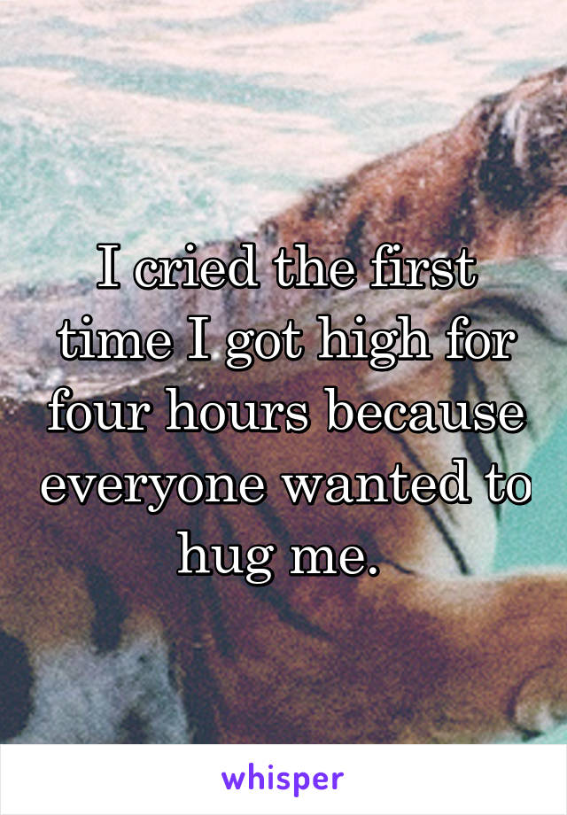 I cried the first time I got high for four hours because everyone wanted to hug me. 