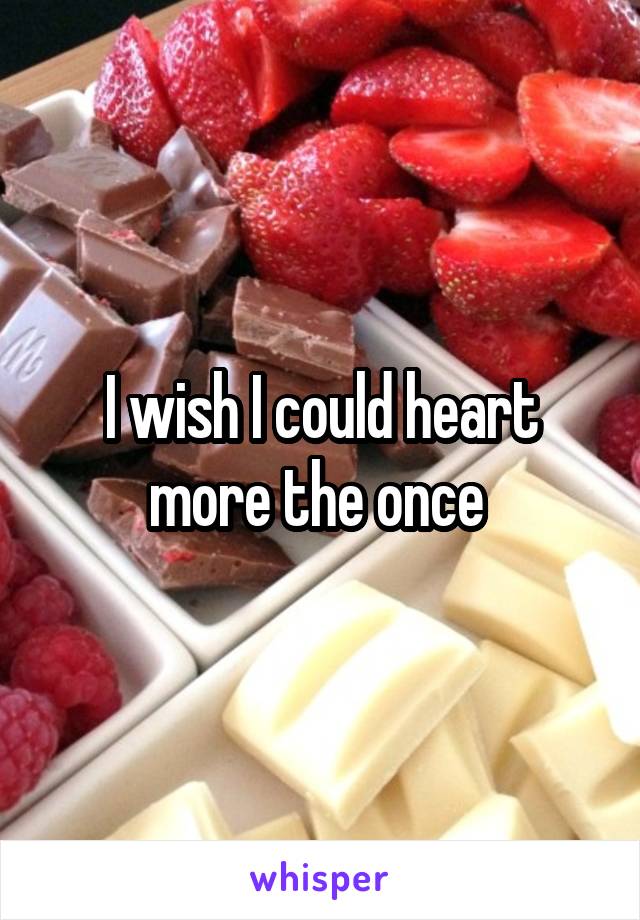 I wish I could heart more the once 