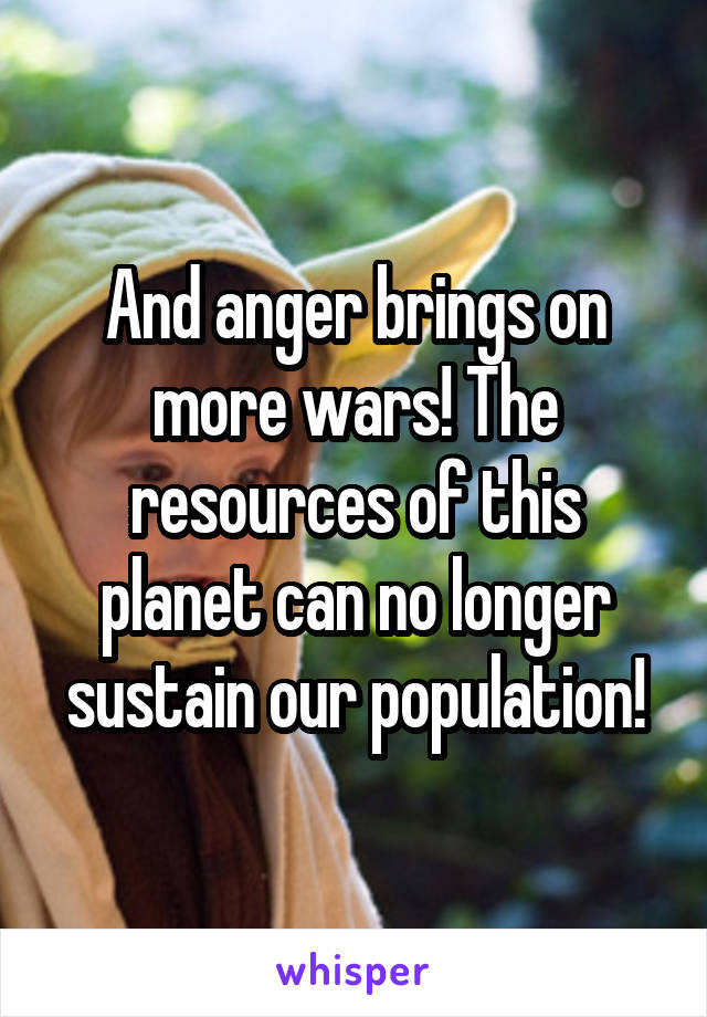 And anger brings on more wars! The resources of this planet can no longer sustain our population!