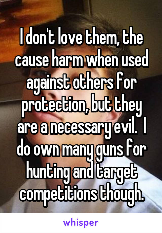 I don't love them, the cause harm when used against others for protection, but they are a necessary evil.  I do own many guns for hunting and target competitions though.