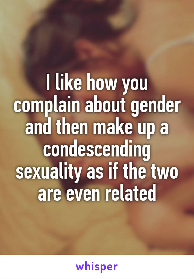 I like how you complain about gender and then make up a condescending sexuality as if the two are even related