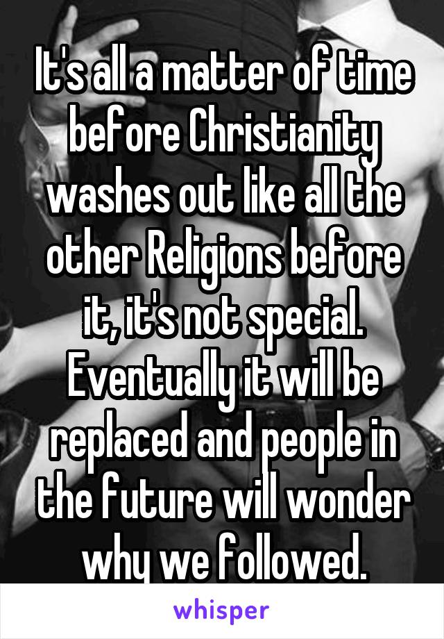 It's all a matter of time before Christianity washes out like all the other Religions before it, it's not special. Eventually it will be replaced and people in the future will wonder why we followed.