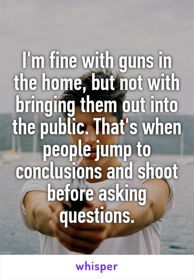 I'm fine with guns in the home, but not with bringing them out into the public. That's when people jump to conclusions and shoot before asking questions.