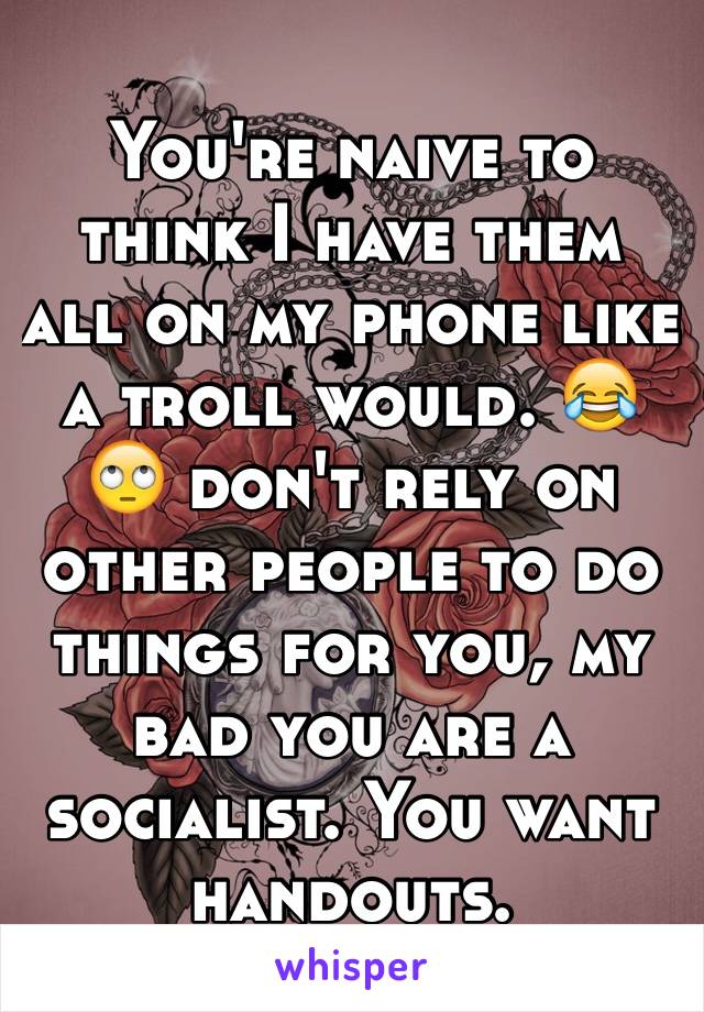 You're naive to think I have them all on my phone like a troll would. 😂🙄 don't rely on other people to do things for you, my bad you are a socialist. You want handouts. 