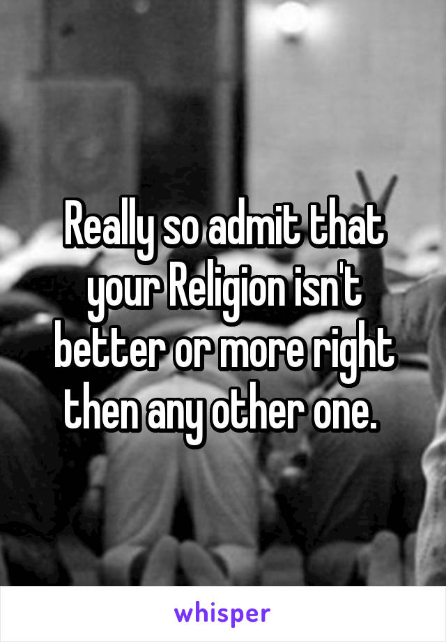 Really so admit that your Religion isn't better or more right then any other one. 