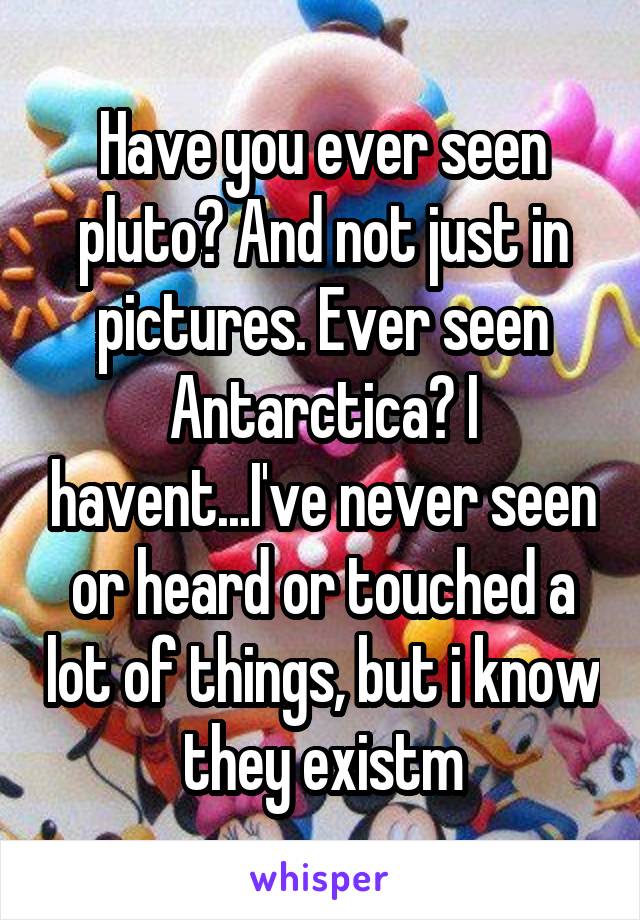 Have you ever seen pluto? And not just in pictures. Ever seen Antarctica? I havent...I've never seen or heard or touched a lot of things, but i know they existm