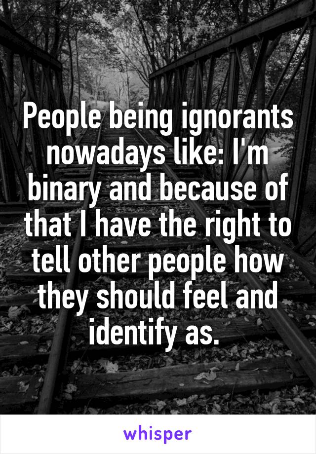 People being ignorants nowadays like: I'm binary and because of that I have the right to tell other people how they should feel and identify as. 