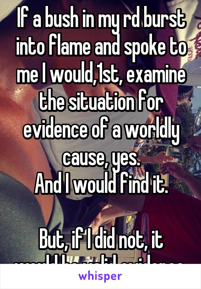 If a bush in my rd burst into flame and spoke to me I would,1st, examine the situation for evidence of a worldly cause, yes.
And I would find it.

But, if I did not, it would be valid evidence 