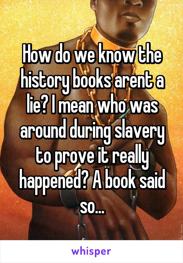 How do we know the history books arent a lie? I mean who was around during slavery to prove it really happened? A book said so...