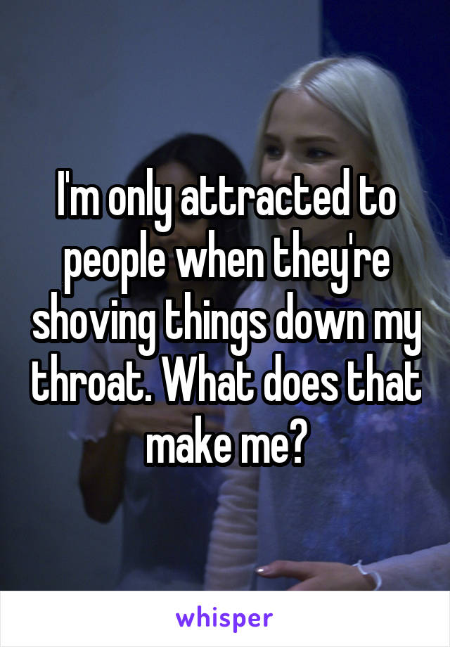 I'm only attracted to people when they're shoving things down my throat. What does that make me?