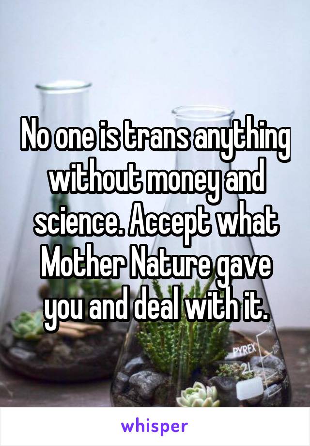 No one is trans anything without money and science. Accept what Mother Nature gave you and deal with it.