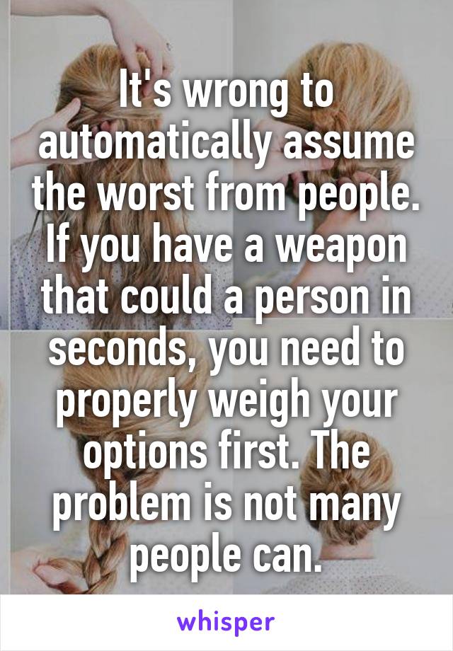 It's wrong to automatically assume the worst from people.
If you have a weapon that could a person in seconds, you need to properly weigh your options first. The problem is not many people can.