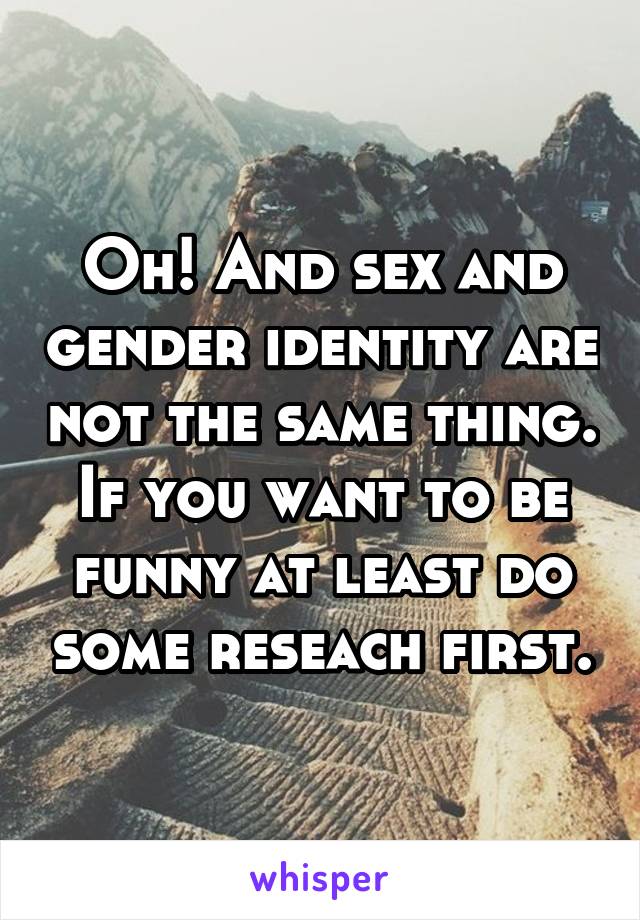 Oh! And sex and gender identity are not the same thing. If you want to be funny at least do some reseach first.