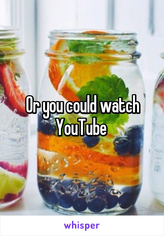 Or you could watch YouTube 