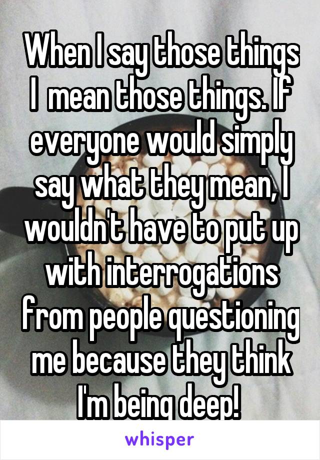 When I say those things I  mean those things. If everyone would simply say what they mean, I wouldn't have to put up with interrogations from people questioning me because they think I'm being deep! 