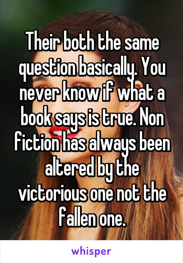 Their both the same question basically. You never know if what a book says is true. Non fiction has always been altered by the victorious one not the fallen one.