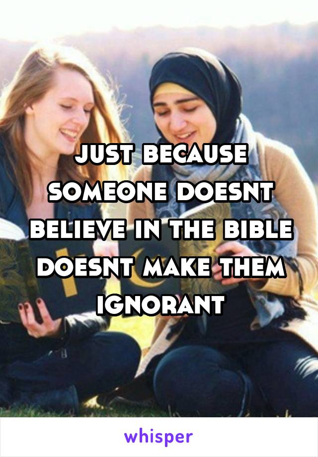 just because someone doesnt believe in the bible doesnt make them ignorant