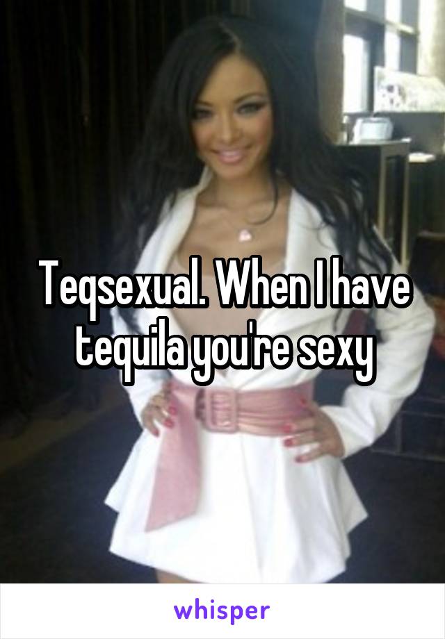 Teqsexual. When I have tequila you're sexy