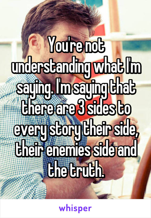 You're not understanding what I'm saying. I'm saying that there are 3 sides to every story their side, their enemies side and the truth.