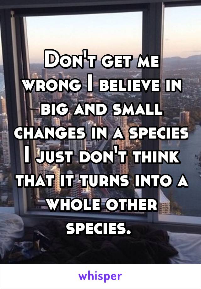 Don't get me wrong I believe in big and small changes in a species I just don't think that it turns into a whole other species. 