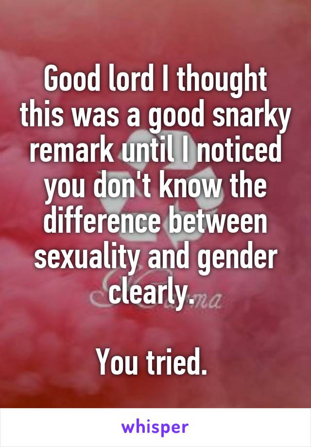 Good lord I thought this was a good snarky remark until I noticed you don't know the difference between sexuality and gender clearly. 

You tried. 