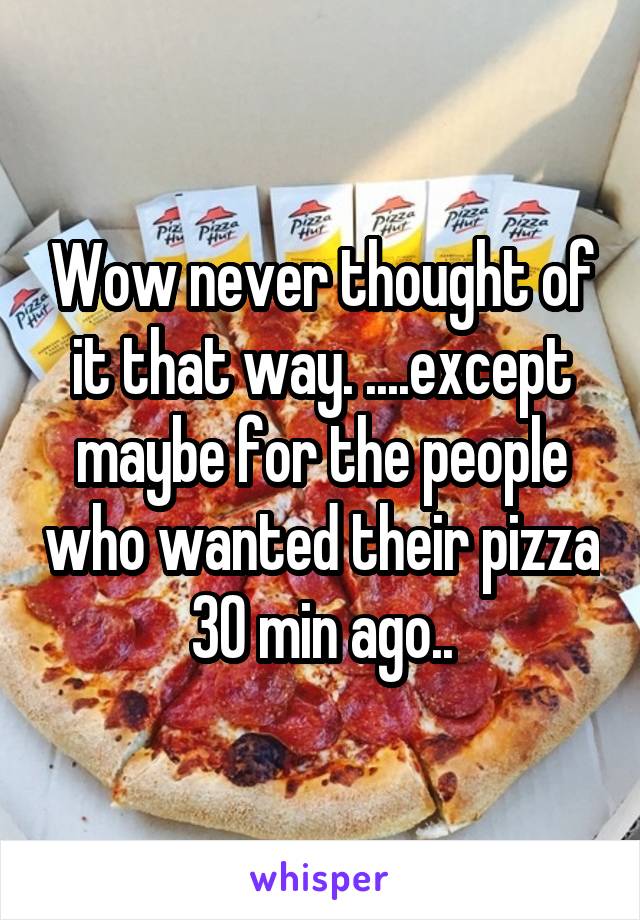 Wow never thought of it that way. ....except maybe for the people who wanted their pizza 30 min ago..