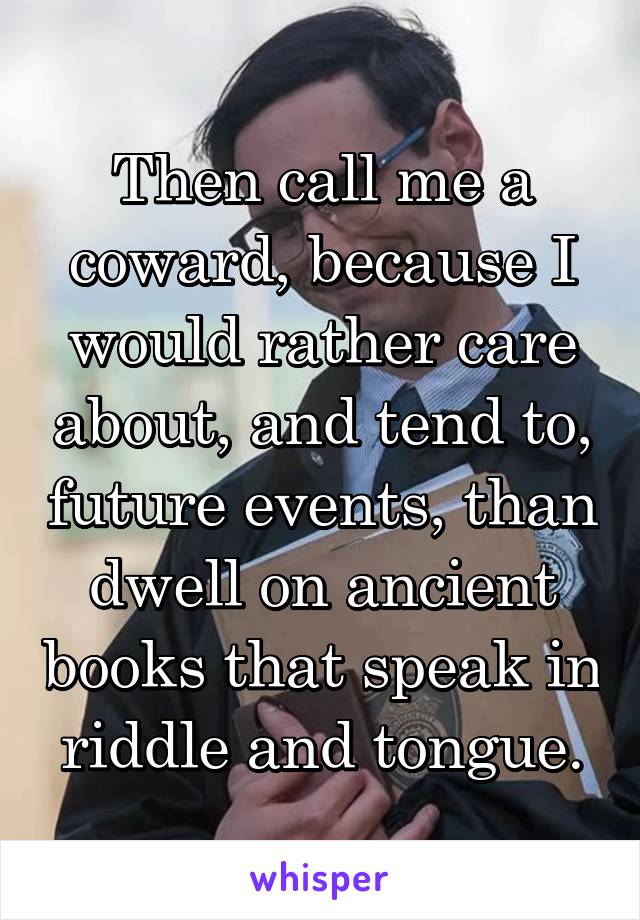 Then call me a coward, because I would rather care about, and tend to, future events, than dwell on ancient books that speak in riddle and tongue.