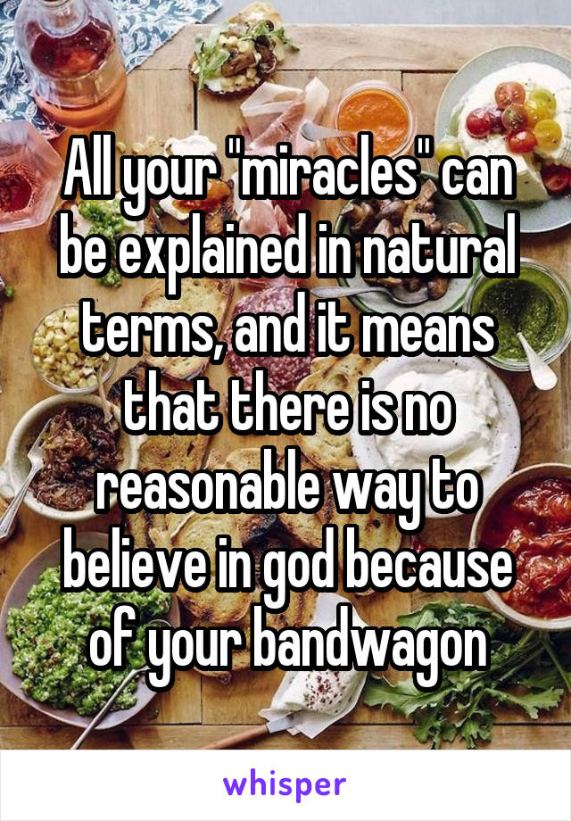 All your "miracles" can be explained in natural terms, and it means that there is no reasonable way to believe in god because of your bandwagon