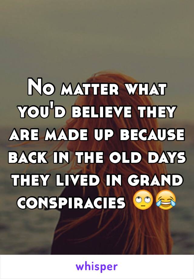 No matter what you'd believe they are made up because back in the old days they lived in grand conspiracies 🙄😂