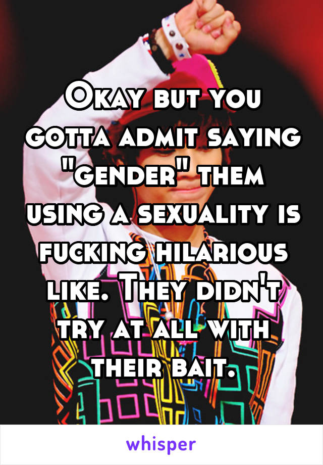 Okay but you gotta admit saying "gender" them using a sexuality is fucking hilarious like. They didn't try at all with their bait.