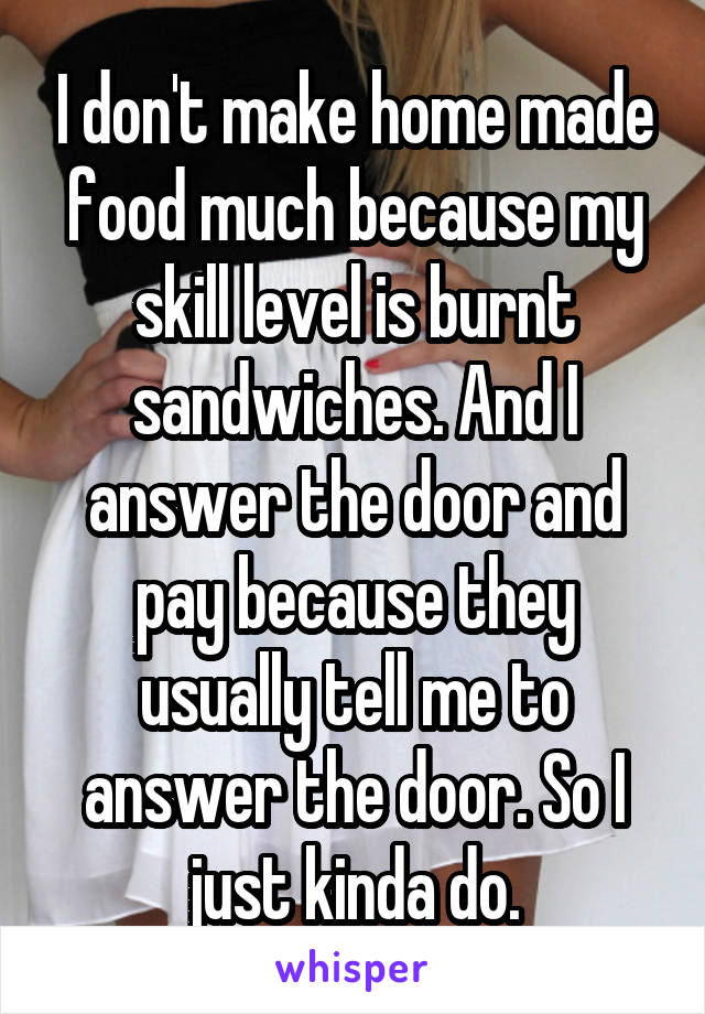 I don't make home made food much because my skill level is burnt sandwiches. And I answer the door and pay because they usually tell me to answer the door. So I just kinda do.