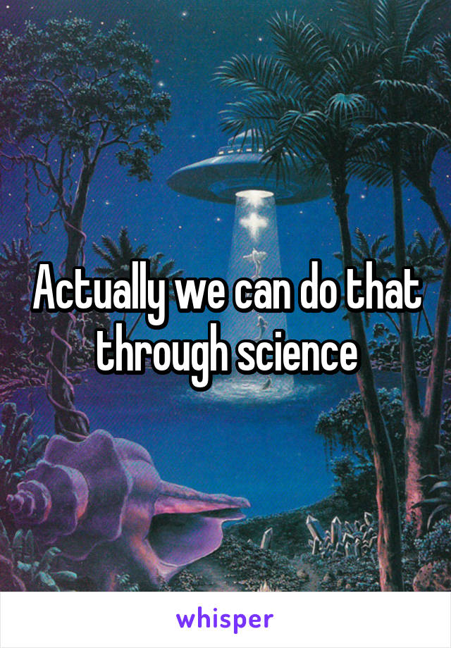 Actually we can do that through science