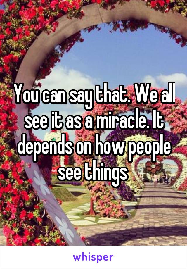 You can say that. We all see it as a miracle. It depends on how people see things 