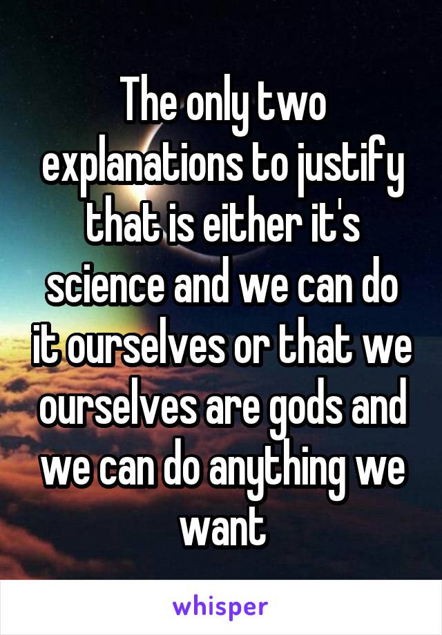 The only two explanations to justify that is either it's science and we can do it ourselves or that we ourselves are gods and we can do anything we want