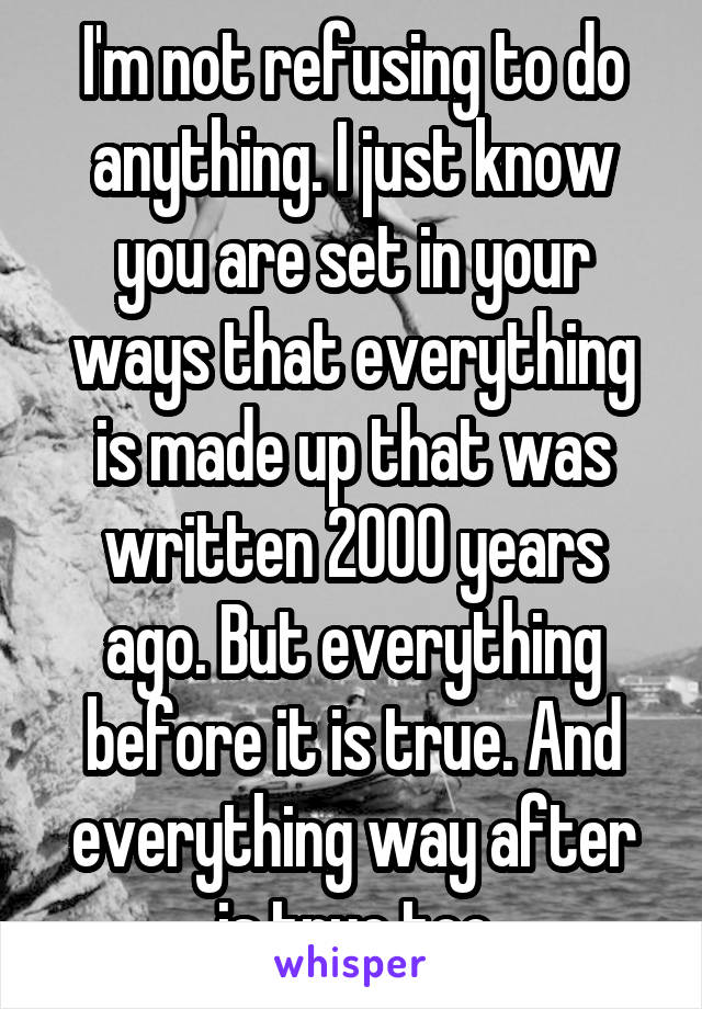 I'm not refusing to do anything. I just know you are set in your ways that everything is made up that was written 2000 years ago. But everything before it is true. And everything way after is true too