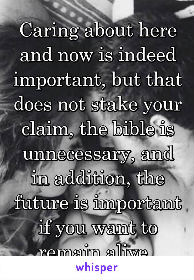 Caring about here and now is indeed important, but that does not stake your claim, the bible is unnecessary, and in addition, the future is important if you want to remain alive. 