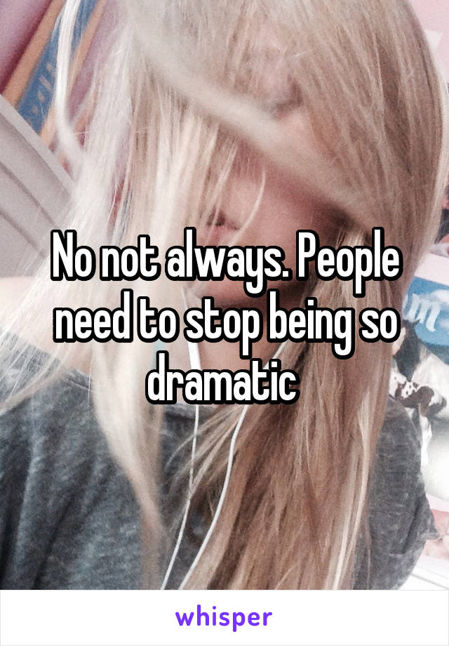 No not always. People need to stop being so dramatic 
