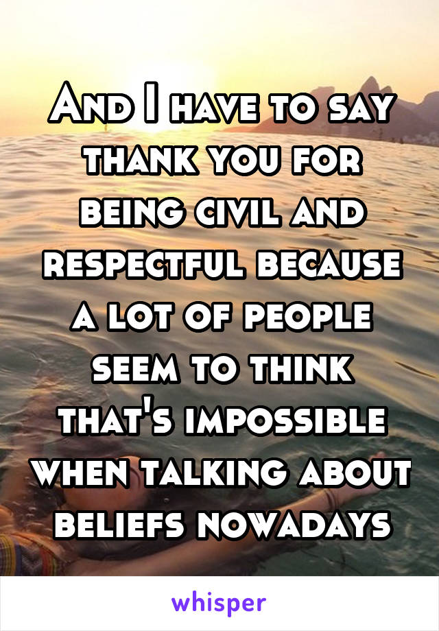 And I have to say thank you for being civil and respectful because a lot of people seem to think that's impossible when talking about beliefs nowadays