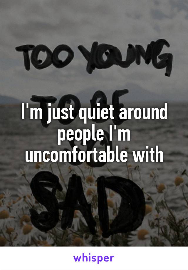 I'm just quiet around people I'm uncomfortable with