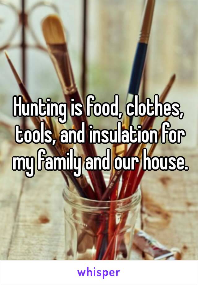 Hunting is food, clothes, tools, and insulation for my family and our house.