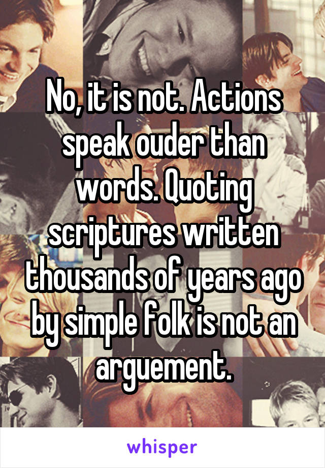 No, it is not. Actions speak ouder than words. Quoting scriptures written thousands of years ago by simple folk is not an arguement.