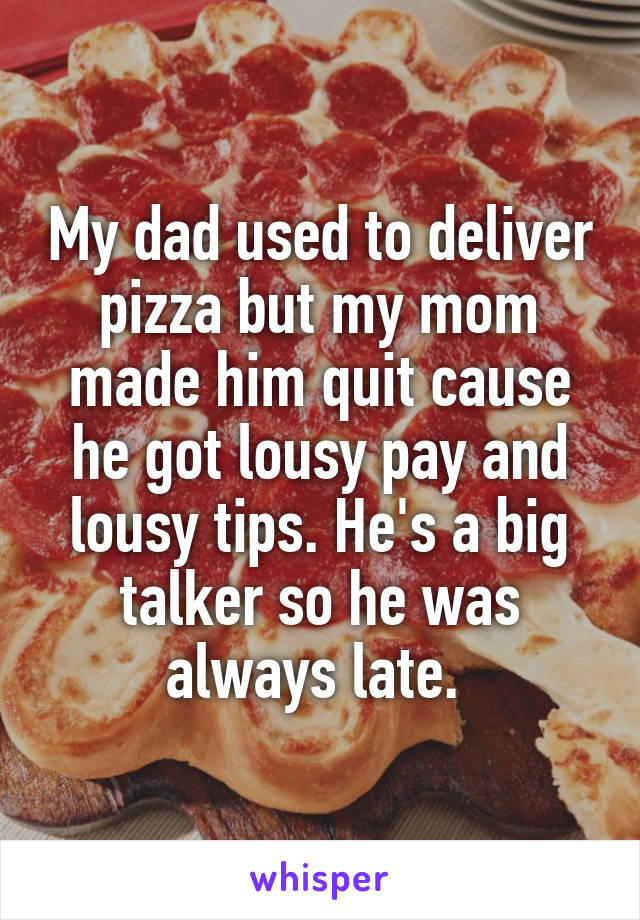 My dad used to deliver pizza but my mom made him quit cause he got lousy pay and lousy tips. He's a big talker so he was always late. 