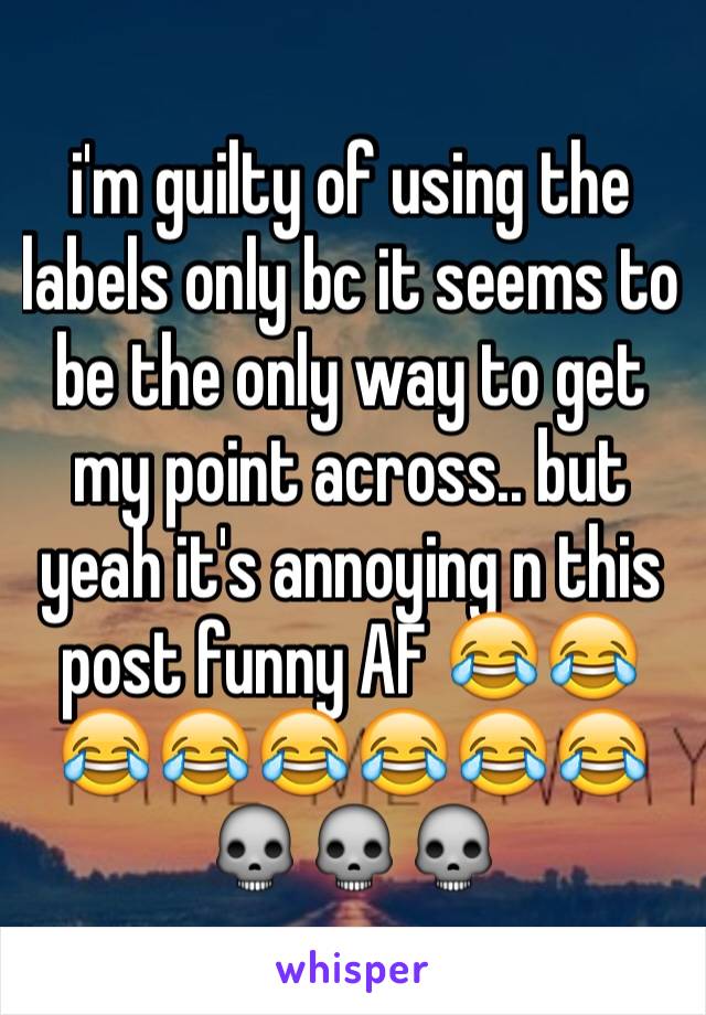 i'm guilty of using the labels only bc it seems to be the only way to get my point across.. but yeah it's annoying n this post funny AF 😂😂😂😂😂😂😂😂💀💀💀