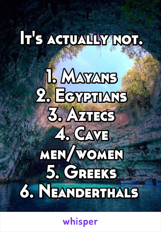 It's actually not.

1. Mayans
2. Egyptians
3. Aztecs
4. Cave men/women
5. Greeks
6. Neanderthals 