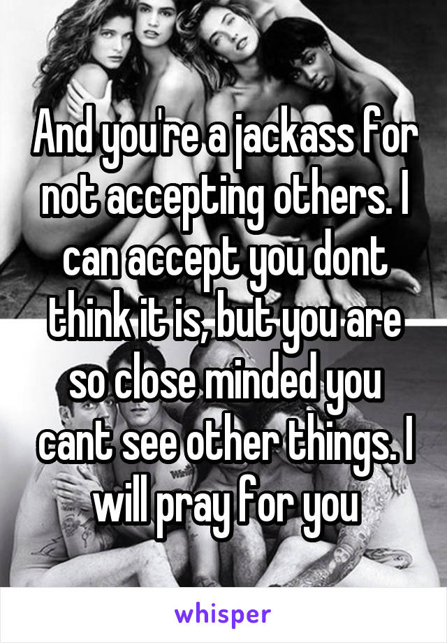 And you're a jackass for not accepting others. I can accept you dont think it is, but you are so close minded you cant see other things. I will pray for you