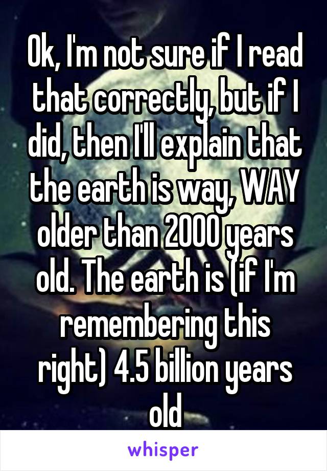 Ok, I'm not sure if I read that correctly, but if I did, then I'll explain that the earth is way, WAY older than 2000 years old. The earth is (if I'm remembering this right) 4.5 billion years old