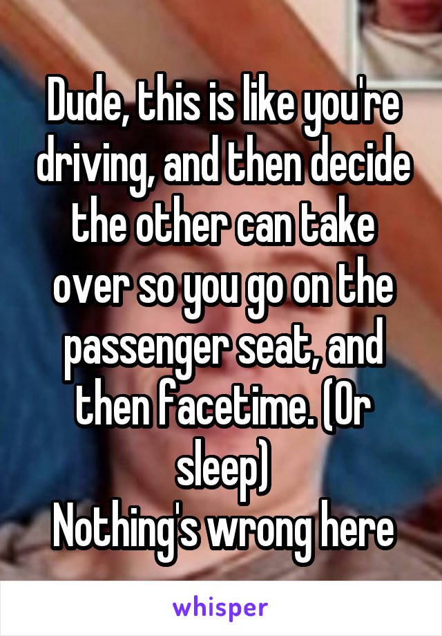 Dude, this is like you're driving, and then decide the other can take over so you go on the passenger seat, and then facetime. (Or sleep)
Nothing's wrong here
