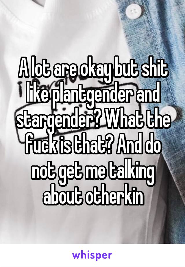 A lot are okay but shit like plantgender and stargender? What the fuck is that? And do not get me talking about otherkin