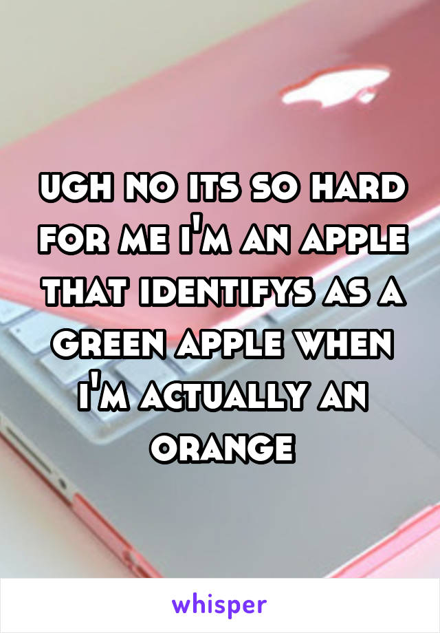 ugh no its so hard for me i'm an apple that identifys as a green apple when i'm actually an orange